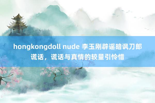 hongkongdoll nude 李玉刚辟谣暗讽刀郎谎话，谎话与真情的较量引怜惜