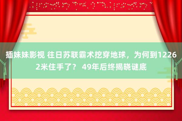 插妹妹影视 往日苏联霸术挖穿地球，为何到12262米住手了？ 49年后终揭晓谜底