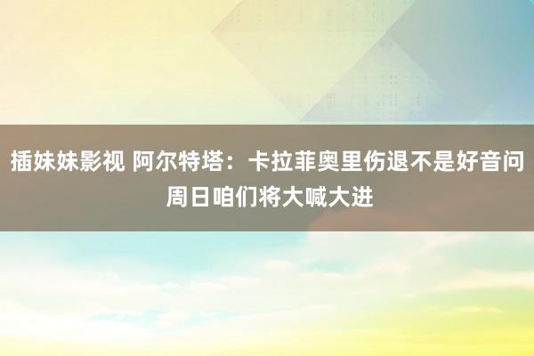 插妹妹影视 阿尔特塔：卡拉菲奥里伤退不是好音问 周日咱们将大喊大进