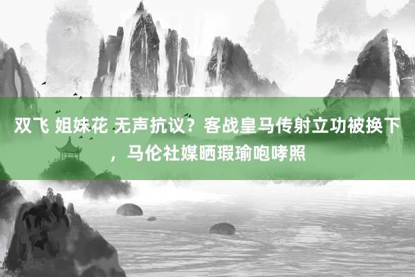 双飞 姐妹花 无声抗议？客战皇马传射立功被换下，马伦社媒晒瑕瑜咆哮照