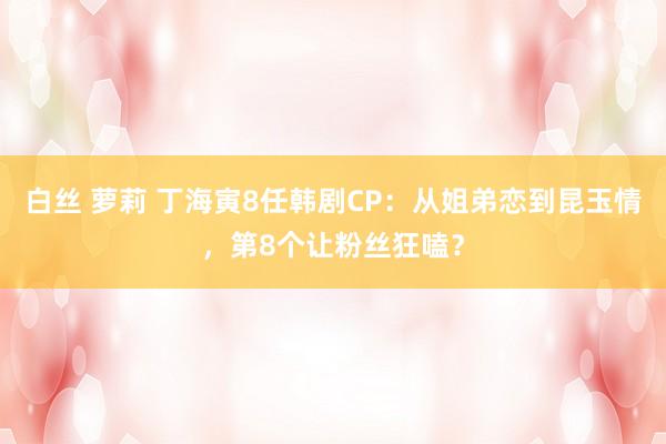 白丝 萝莉 丁海寅8任韩剧CP：从姐弟恋到昆玉情，第8个让粉丝狂嗑？