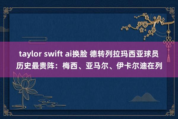 taylor swift ai换脸 德转列拉玛西亚球员历史最贵阵：梅西、亚马尔、伊卡尔迪在列