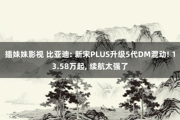 插妹妹影视 比亚迪: 新宋PLUS升级5代DM混动! 13.58万起， 续航太强了