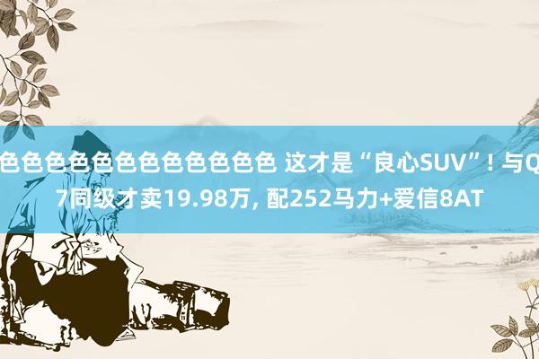 色色色色色色色色色色色色 这才是“良心SUV”! 与Q7同级才卖19.98万， 配252马力+爱信8AT