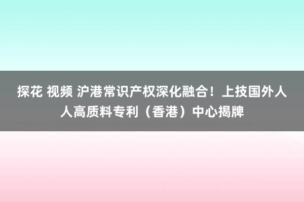 探花 视频 沪港常识产权深化融合！上技国外人人高质料专利（香港）中心揭牌