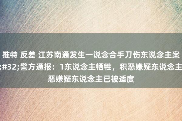 推特 反差 江苏南通发生一说念合手刀伤东说念主案件&#32;警方通报：1东说念主牺牲，积恶嫌疑东说念主已被适度