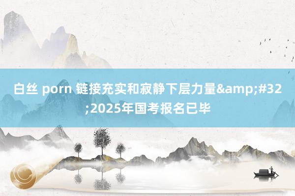 白丝 porn 链接充实和寂静下层力量&#32;2025年国考报名已毕