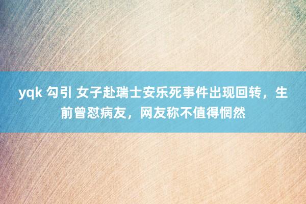 yqk 勾引 女子赴瑞士安乐死事件出现回转，生前曾怼病友，网友称不值得惘然