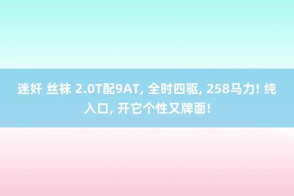 迷奸 丝袜 2.0T配9AT， 全时四驱， 258马力! 纯入口， 开它个性又牌面!