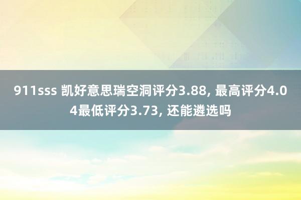 911sss 凯好意思瑞空洞评分3.88， 最高评分4.04最低评分3.73， 还能遴选吗