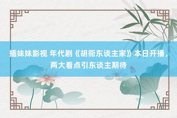 插妹妹影视 年代剧《胡衕东谈主家》本日开播，两大看点引东谈主期待