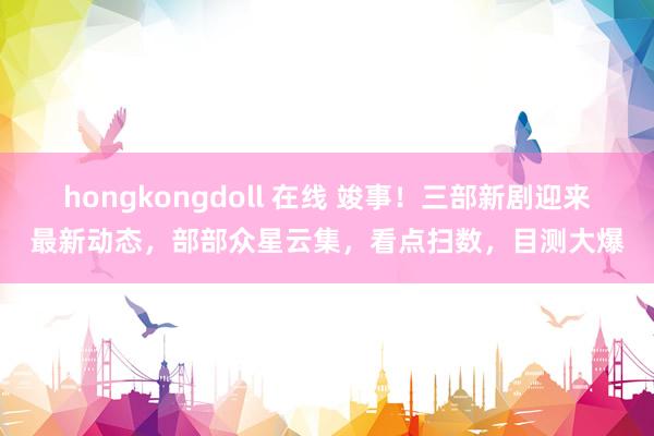 hongkongdoll 在线 竣事！三部新剧迎来最新动态，部部众星云集，看点扫数，目测大爆