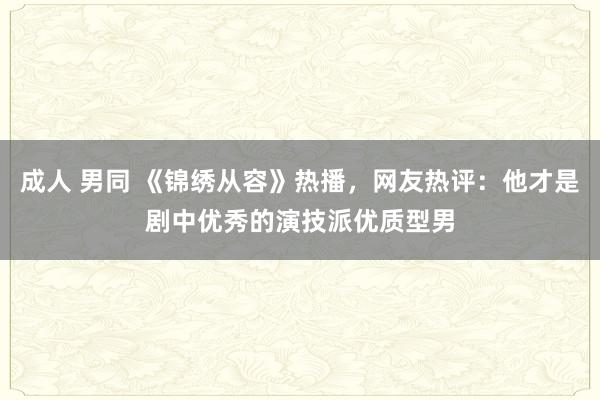 成人 男同 《锦绣从容》热播，网友热评：他才是剧中优秀的演技派优质型男