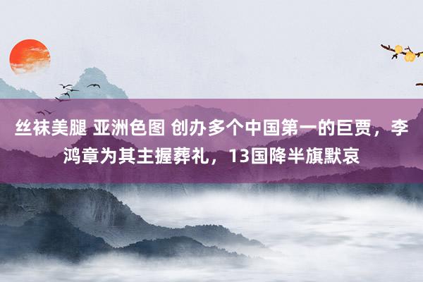 丝袜美腿 亚洲色图 创办多个中国第一的巨贾，李鸿章为其主握葬礼，13国降半旗默哀