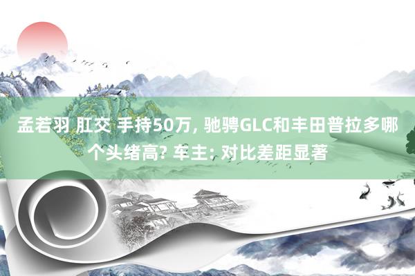 孟若羽 肛交 手持50万， 驰骋GLC和丰田普拉多哪个头绪高? 车主: 对比差距显著