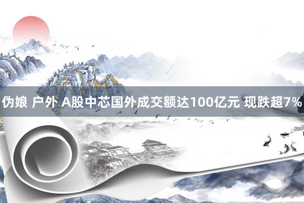 伪娘 户外 A股中芯国外成交额达100亿元 现跌超7%