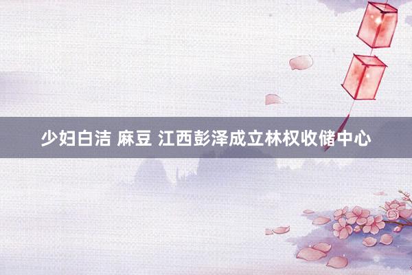 少妇白洁 麻豆 江西彭泽成立林权收储中心