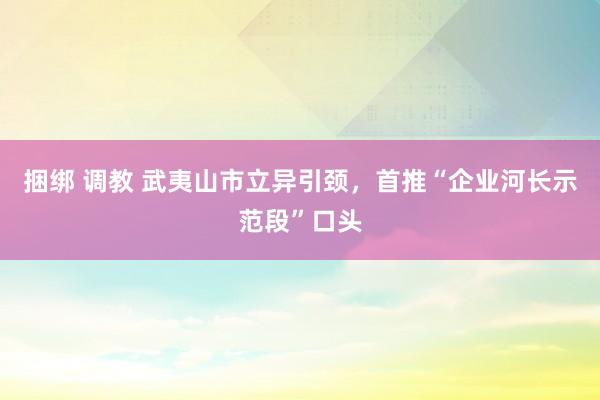 捆绑 调教 武夷山市立异引颈，首推“企业河长示范段”口头