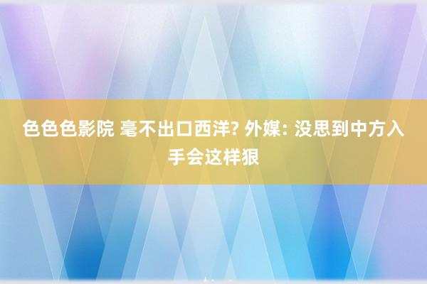 色色色影院 毫不出口西洋? 外媒: 没思到中方入手会这样狠