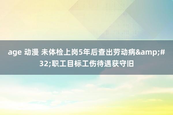 age 动漫 未体检上岗5年后查出劳动病&#32;职工目标工伤待遇获守旧