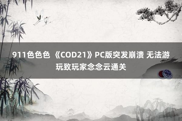 911色色色 《COD21》PC版突发崩溃 无法游玩致玩家念念云通关