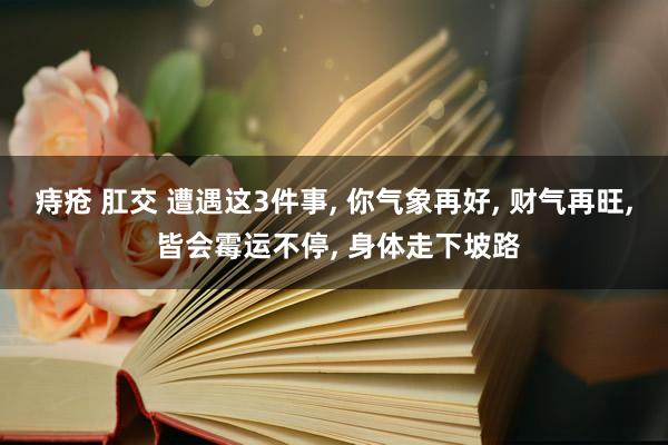 痔疮 肛交 遭遇这3件事， 你气象再好， 财气再旺， 皆会霉运不停， 身体走下坡路