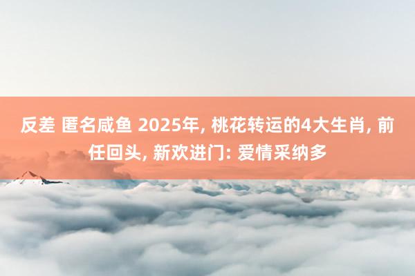 反差 匿名咸鱼 2025年， 桃花转运的4大生肖， 前任回头， 新欢进门: 爱情采纳多