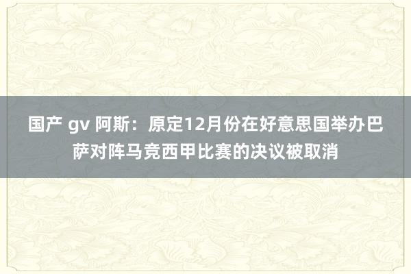 国产 gv 阿斯：原定12月份在好意思国举办巴萨对阵马竞西甲比赛的决议被取消