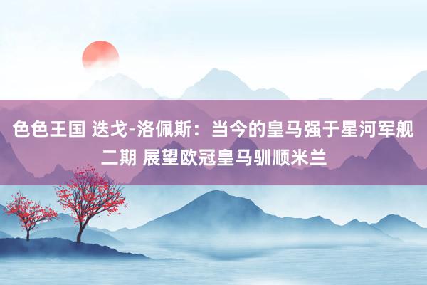 色色王国 迭戈-洛佩斯：当今的皇马强于星河军舰二期 展望欧冠皇马驯顺米兰