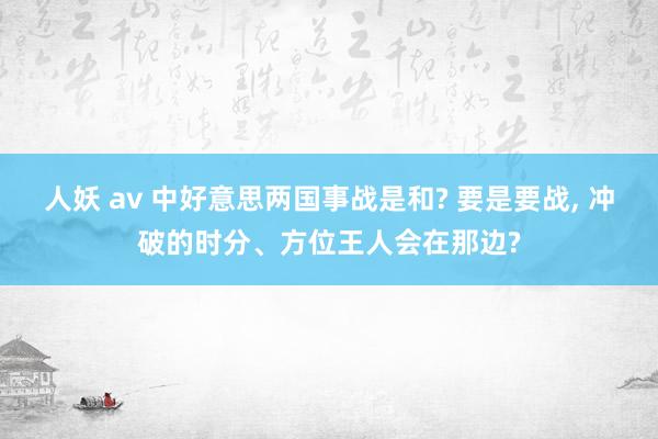 人妖 av 中好意思两国事战是和? 要是要战， 冲破的时分、方位王人会在那边?