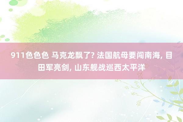 911色色色 马克龙飘了? 法国航母要闯南海， 目田军亮剑， 山东舰战巡西太平洋