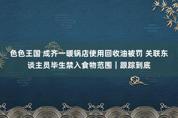 色色王国 成齐一暖锅店使用回收油被罚 关联东谈主员毕生禁入食物范围｜跟踪到底