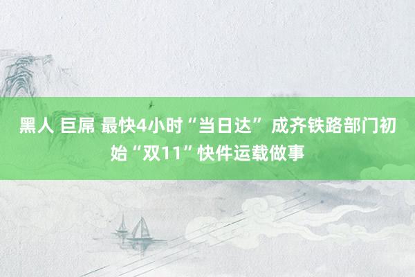 黑人 巨屌 最快4小时“当日达” 成齐铁路部门初始“双11”快件运载做事