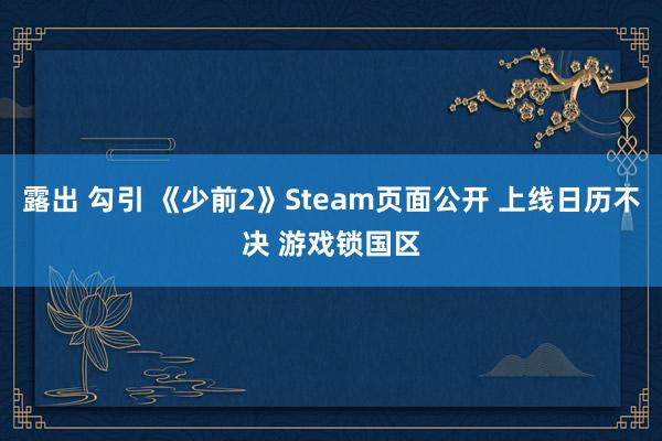 露出 勾引 《少前2》Steam页面公开 上线日历不决 游戏锁国区