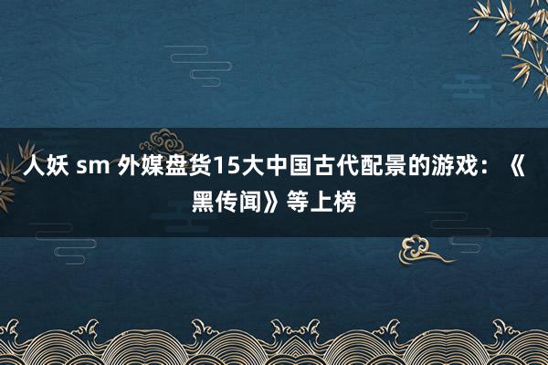 人妖 sm 外媒盘货15大中国古代配景的游戏：《黑传闻》等上榜