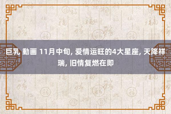 巨乳 動画 11月中旬， 爱情运旺的4大星座， 天降祥瑞， 旧情复燃在即