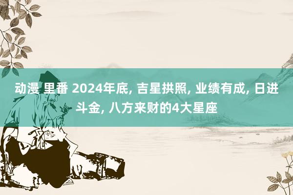 动漫 里番 2024年底， 吉星拱照， 业绩有成， 日进斗金， 八方来财的4大星座