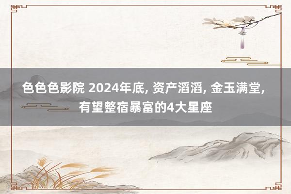 色色色影院 2024年底， 资产滔滔， 金玉满堂， 有望整宿暴富的4大星座