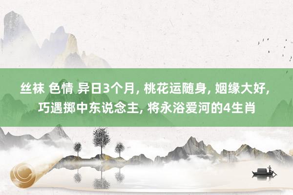 丝袜 色情 异日3个月， 桃花运随身， 姻缘大好， 巧遇掷中东说念主， 将永浴爱河的4生肖