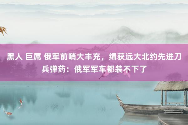 黑人 巨屌 俄军前哨大丰充，缉获远大北约先进刀兵弹药：俄军军车都装不下了