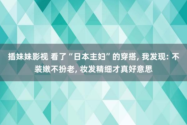 插妹妹影视 看了“日本主妇”的穿搭， 我发现: 不装嫩不扮老， 妆发精细才真好意思