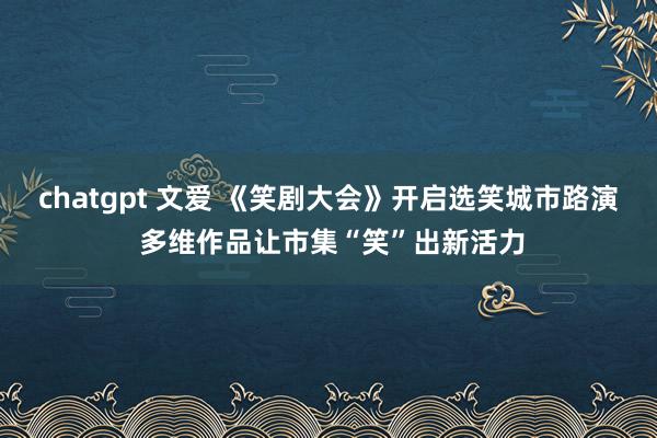 chatgpt 文爱 《笑剧大会》开启选笑城市路演 多维作品让市集“笑”出新活力