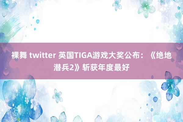 裸舞 twitter 英国TIGA游戏大奖公布：《绝地潜兵2》斩获年度最好