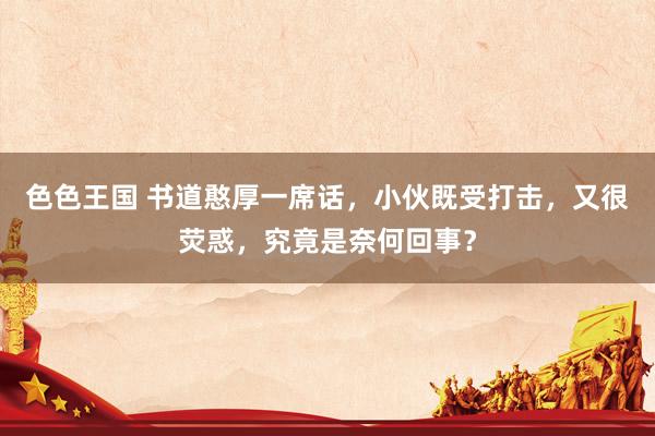 色色王国 书道憨厚一席话，小伙既受打击，又很荧惑，究竟是奈何回事？