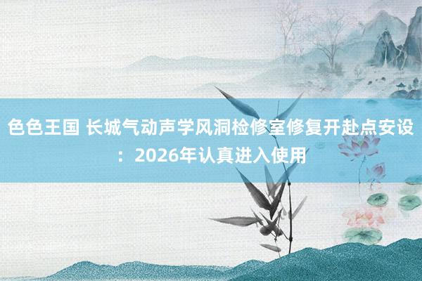 色色王国 长城气动声学风洞检修室修复开赴点安设：2026年认真进入使用