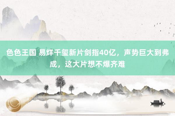 色色王国 易烊千玺新片剑指40亿，声势巨大到弗成，这大片想不爆齐难