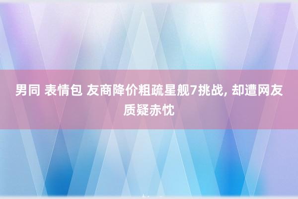 男同 表情包 友商降价粗疏星舰7挑战， 却遭网友质疑赤忱