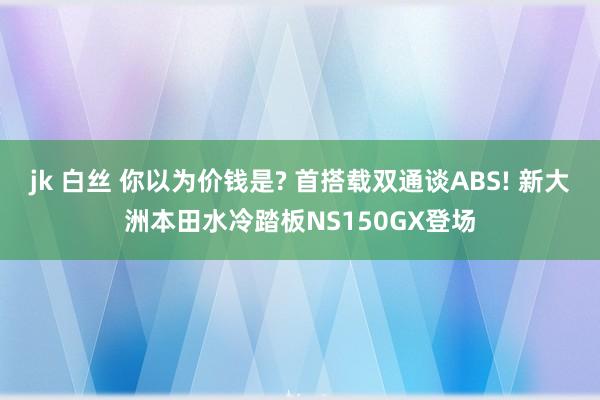 jk 白丝 你以为价钱是? 首搭载双通谈ABS! 新大洲本田水冷踏板NS150GX登场