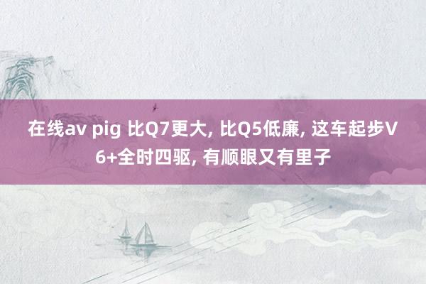 在线av pig 比Q7更大， 比Q5低廉， 这车起步V6+全时四驱， 有顺眼又有里子