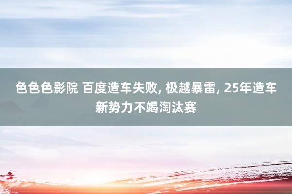 色色色影院 百度造车失败， 极越暴雷， 25年造车新势力不竭淘汰赛